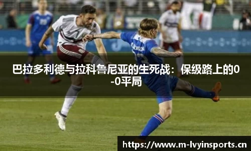巴拉多利德与拉科鲁尼亚的生死战：保级路上的0-0平局