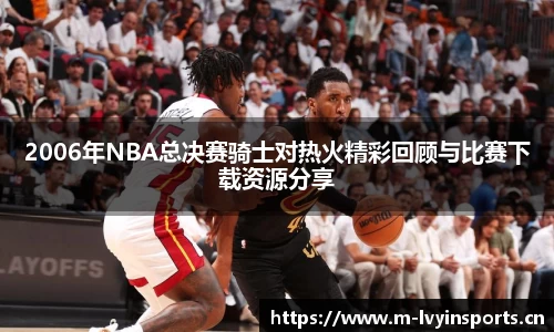 2006年NBA总决赛骑士对热火精彩回顾与比赛下载资源分享
